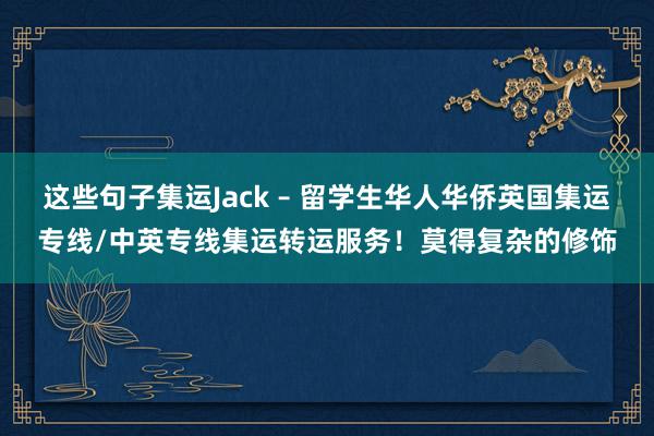 这些句子集运Jack – 留学生华人华侨英国集运专线/中英专线集运转运服务！莫得复杂的修饰