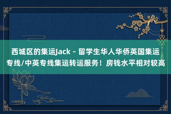西城区的集运Jack – 留学生华人华侨英国集运专线/中英专线集运转运服务！房钱水平相对较高
