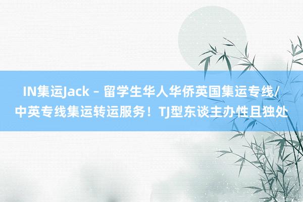 IN集运Jack – 留学生华人华侨英国集运专线/中英专线集运转运服务！TJ型东谈主办性且独处