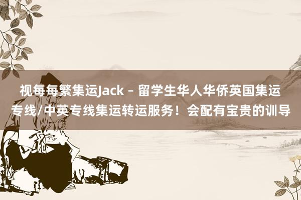 视每每繁集运Jack – 留学生华人华侨英国集运专线/中英专线集运转运服务！会配有宝贵的训导